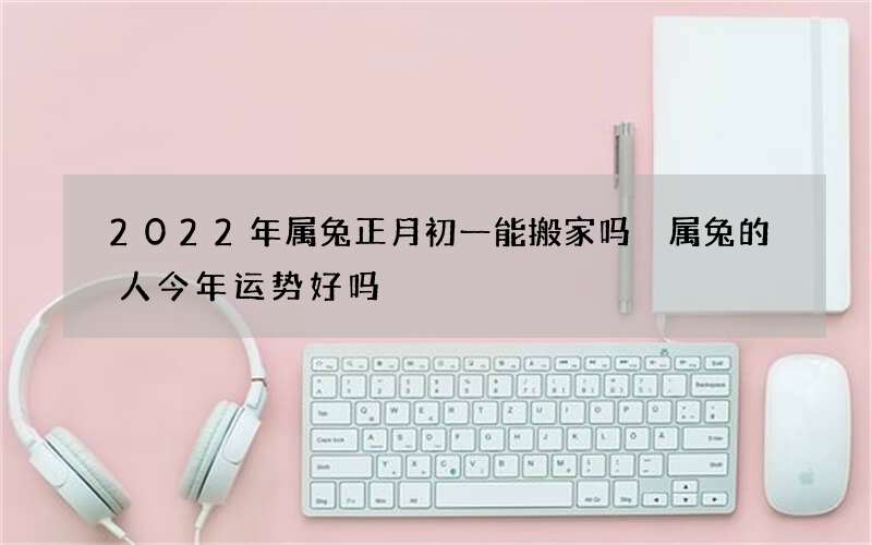 2022年属兔正月初一能搬家吗 属兔的人今年运势好吗